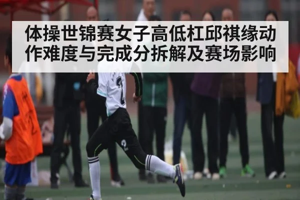体操世锦赛女子高低杠邱祺缘动作难度与完成分拆解及赛场影响
